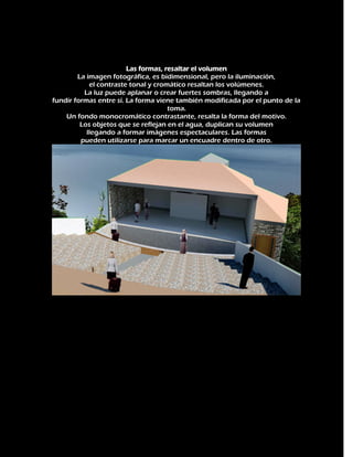Las formas, resaltar el volumen
La imagen fotográfica, es bidimensional, pero la iluminación,
el contraste tonal y cromático resaltan los volúmenes.
La luz puede aplanar o crear fuertes sombras, llegando a
fundir formas entre sí. La forma viene también modificada por el punto de la
toma.
Un fondo monocromático contrastante, resalta la forma del motivo.
Los objetos que se reflejan en el agua, duplican su volumen
llegando a formar imágenes espectaculares. Las formas
pueden utilizarse para marcar un encuadre dentro de otro.

 