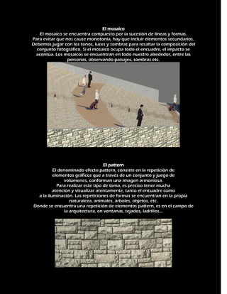 El mosaico
El mosaico se encuentra compuesto por la sucesión de líneas y formas.
Para evitar que nos cause monotonía, hay que incluir elementos secundarios.
Debemos jugar con los tonos, luces y sombras para resaltar la composición del
conjunto fotográfico. Si el mosaico ocupa todo el encuadre, el impacto se
acentúa. Los mosaicos se encuentran en todo nuestro alrededor, entre las
personas, observando paisajes, sombras etc.

El pattern
El denominado efecto pattern, consiste en la repetición de
elementos gráficos que a través de un conjunto y juego de
volúmenes, conforman una imagen armoniosa.
Para realizar este tipo de toma, es preciso tener mucha
atención y visualizar atentamente, tanto el encuadre como
a la iluminación. Las repeticiones de formas se encuentran en la propia
naturaleza, animales, árboles, objetos, etc.
Donde se encuentra una repetición de elementos pattern, es en el campo de
la arquitectura, en ventanas, tejados, ladrillos...

 