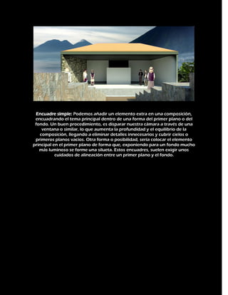Encuadre simple: Podemos añadir un elemento extra en una composición,
encuadrando el tema principal dentro de una forma del primer plano o del
fondo. Un buen procedimiento, es disparar nuestra cámara a través de una
ventana o similar, lo que aumenta la profundidad y el equilibrio de la
composición, llegando a eliminar detalles innecesarios y cubrir cielos o
primeros planos vacíos. Otra forma o posibilidad, sería colocar el elemento
principal en el primer plano de forma que, exponiendo para un fondo mucho
más luminoso se forme una silueta. Estos encuadres, suelen exigir unos
cuidados de alineación entre un primer plano y el fondo.

 