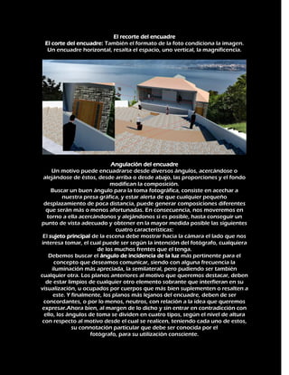 El recorte del encuadre
El corte del encuadre: También el formato de la foto condiciona la imagen.
Un encuadre horizontal, resalta el espacio, uno vertical, la magnificencia.

Angulación del encuadre
Un motivo puede encuadrarse desde diversos ángulos, acercándose o
alejándose de éstos, desde arriba o desde abajo, las proporciones y el fondo
modifican la composición.
Buscar un buen ángulo para la toma fotográfica, consiste en acechar a
nuestra presa gráfica, y estar alerta de que cualquier pequeño
desplazamiento de poca distancia, puede generar composiciones diferentes
que serán más o menos afortunadas. En consecuencia, nos moveremos en
torno a ella acercándonos y alejándonos si es posible, hasta conseguir un
punto de vista adecuado y obtener en la mayor medida posible las siguientes
cuatro características:
El sujeto principal de la escena debe mostrar hacia la cámara el lado que nos
interesa tomar, el cual puede ser según la intención del fotógrafo, cualquiera
de los muchos frentes que el tenga.
Debemos buscar el ángulo de incidencia de la luz más pertinente para el
concepto que deseamos comunicar, siendo con alguna frecuencia la
iluminación más apreciada, la semilateral, pero pudiendo ser también
cualquier otra. Los planos anteriores al motivo que queremos destacar, deben
de estar limpios de cualquier otro elemento sobrante que interfieran en su
visualización, u ocupados por cuerpos que más bien suplementen o resalten a
este. Y finalmente, los planos más lejanos del encuadre, deben de ser
concordantes, o por lo menos, neutros, con relación a la idea que queremos
expresar.Ahora bien, al margen de lo dicho y sin entrar en contradicción con
ello, los ángulos de toma se dividen en cuatro tipos, según el nivel de altura
con respecto al motivo desde el cual se realicen, teniendo cada uno de estos,
su connotación particular que debe ser conocida por el
fotógrafo, para su utilización consciente.

 