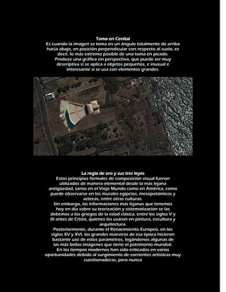 Toma en Cenital
Es cuando la imagen se toma en un ángulo totalmente de arriba
hacia abajo, en posición perpendicular con respecto al suelo, es
decir, lo más extremo posible de una toma en picado.
Produce una gráfica sin perspectiva, que puede ser muy
descriptiva si se aplica a objetos pequeños, e inusual e
interesante si se usa con elementos grandes.

La regla de oro y sus tres leyes
Estos principios formales de composición visual fueron
utilizados de manera elemental desde la más lejana
antigüedad, tanto en el Viejo Mundo como en América, como
puede observarse en los murales egipcios, mesopotámicos y
aztecas, entre otras culturas.
Sin embargo, las informaciones más lejanas que tenemos
hoy en día sobre su teorización y sistematización se las
debemos a los griegos de la edad clásica, entre los siglos V y
III antes de Cristo, quienes los usaron en pintura, escultura y
arquitectura.
Posteriormente, durante el Renacimiento Europeo, en los
siglos XV y XVI, los grandes maestros de esa época hicieron
bastante uso de estos parámetros, legándonos algunas de
las más bellas imágenes que tiene el patrimonio mundial.
En los tiempos modernos han sido criticados en varias
oportunidades debido al surgimiento de corrientes artísticas muy
cuestionadoras, pero nunca

 