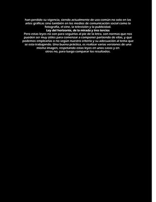 han perdido su vigencia, siendo actualmente de uso común no solo en las
artes gráficas sino también en los medios de comunicación social como la
fotografía, el cine, la televisión y la publicidad.
Ley del horizonte, de la mirada y tres tercios
Pero estas leyes no son para seguirlas al pie de la letra, son normas que nos
pueden ser muy útiles para comenzar a componer partiendo de ellas, y que
podemos emplearlas o no según nuestro criterio y su adecuación al tema que
se esta trabajando. Una buena práctica, es realizar varias versiones de una
misma imagen, respetando estas leyes en unos casos y en
otros no, para luego comparar los resultados.

 