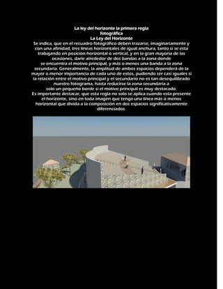 La ley del horizonte la primera regla
fotográfica
La Ley del Horizonte
Se indica, que en el recuadro fotográfico deben trazarse, imaginariamente y
con una afinidad, tres líneas horizontales de igual anchura, tanto si se esta
trabajando en posición horizontal o vertical, y en la gran mayoría de las
ocasiones, darle alrededor de dos bandas a la zona donde
se encuentra el motivo principal, y más o menos una banda a la zona
secundaria. Generalmente, la amplitud de ambos espacios dependerá de la
mayor o menor importancia de cada uno de estos, pudiendo ser casi iguales si
la relación entre el motivo principal y el secundario no es tan desequilibrado
nuestro fotograma, hasta reducirse la zona secundaria a
solo un pequeño borde si el motivo principal es muy destacado.
Es importante destacar, que esta regla no solo se aplica cuando esta presente
el horizonte, sino en toda imagen que tenga una línea más o menos
horizontal que divida a la composición en dos espacios significativamente
diferenciados.

 