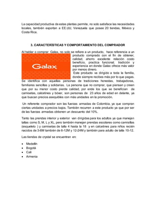 La capacidad productiva de estas plantas permite, no solo satisface las necesidades
locales, también exportan a EE.UU, Venezuela que posee 20 tiendas, México y
Costa Rica.
3. CARACTERÍSTICAS Y COMPORTAMIENTO DEL COMPRADOR
Al hablar o comprar Galax, no solo se refiere a un producto, hace referencia a un
producto comprado con el fin de obtener,
calidad, ahorro excelente relación costo
beneficio, practica funcional, tradición y
experiencia en donde Galax ofrece más valor
por menos dinero. .
Este producto va dirigido a toda la familia,
donde siempre recibes más por lo que pagas.
Se identifica con aquellas personas de tradiciones honestas, trabajadoras,
familiares sencillas y solidarias. La persona que no comprar, que piensan y creen
que por su menor costo pierde calidad, por ende los que se benefician de
camisetas, calcetines y bóxer, son personas de 23 años de edad en delante, ya
que buscan precios asequibles con más unidades en la promoción.
Un referente comprador son las fuerzas armadas de Colombia, ya que compran
ciertas unidades a precios bajos. También recurren a este producto ya que por ser
de las fuerzas armadas obtienen un descuento del 10%.
Tanto las prendas interior y exterior van dirigidas para los adultos ya que manejan
tallas como S, M, L y XL, pero también manejan prendas escolares como camisillas
(esqueleto ) y camisetas de talla 4 hasta la 18 y en calcetines para niños recién
nacidos de 3-6M también de 6-12M y 12-24M y también para adulto de talla 10-12.
Las tiendas de crystal se encuentran en:
 Medellín
 Bogotá
 Cali
 Armenia
 