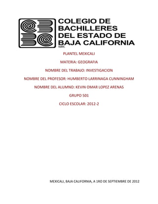 PLANTEL MEXICALI

                 MATERIA: GEOGRAFIA

         NOMBRE DEL TRABAJO: INVESTIGACION

NOMBRE DEL PROFESOR: HUMBERTO LARRINAGA CUNNINGHAM

    NOMBRE DEL ALUMNO: KEVIN OMAR LOPEZ ARENAS

                      GRUPO 501

                CICLO ESCOLAR: 2012-2




           MEXICALI, BAJA CALIFORNIA, A 1RO DE SEPTIEMBRE DE 2012
 
