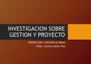 INVESTIGACION SOBRE
GESTION Y PROYECTO
PRODUCCION Y GESTIÓN DE OBRAS
PYGO 1 Alumno Walter Rios
 