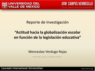 Reporte de Investigación “Actitud hacia la globalización escolaren función de la legislación educativa” Wenceslao Verdugo Rojas Hermosillo,  Sonora, 5 de Marzo del 2011. 