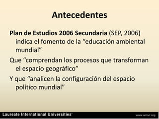 AntecedentesPlan de Estudios 2006 Secundaria (SEP, 2006) indica el fomento de la “educación ambiental mundial”Que “comprendan los procesos que transforman el espacio geográfico”Y que “analicen la configuración del espacio político mundial”