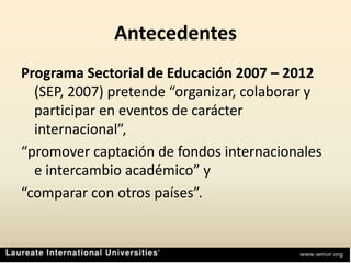 AntecedentesPrograma Sectorial de Educación 2007 – 2012 (SEP, 2007) pretende “organizar, colaborar y participar en eventos de carácter internacional”,“promover captación de fondos internacionales e intercambio académico” y“comparar con otros países”.