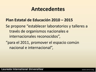 AntecedentesPlan Estatal de Educación 2010 – 2015Se propone “establecer laboratorios y talleres a través de organismos nacionales e internacionales reconocidos”,“para el 2011, promover el espacio común nacional e internacional”, 