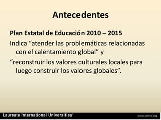 AntecedentesPlan Estatal de Educación 2010 – 2015Indica “atender las problemáticas relacionadas con el calentamiento global” y“reconstruir los valores culturales locales para luego construir los valores globales”.