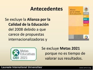 AntecedentesSe excluye la Alianza por la Calidad de la Educación del 2008 debido a que carece de propuestas internacionalizadoras ySe excluye Metas 2021 porque no es tiempo de valorar sus resultados.