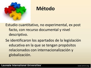 MétodoEstudio cuantitativo, no experimental, ex post facto, con recurso documental y nivel descriptivo.Se identificaron los apartados de la legislación educativa en la que se tengan propósitos relacionados con internacionalización y globalización.
