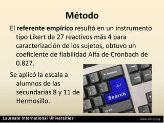 MétodoEl referente empíricoresultó en un instrumento tipo Likert de 27 reactivos más 4 para caracterización de los sujetos, obtuvo un coeficiente de fiabilidad Alfa de Cronbach de 0.827.Se aplicó la escala a alumnos de las secundarias 8 y 11 de Hermosillo.