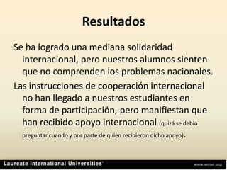 ResultadosSe ha logrado una mediana solidaridad internacional, pero nuestros alumnos sienten que no comprenden los problemas nacionales.Las instrucciones de cooperación internacional no han llegado a nuestros estudiantes en forma de participación, pero manifiestan que han recibido apoyo internacional (quizá se debió preguntar cuando y por parte de quien recibieron dicho apoyo). 