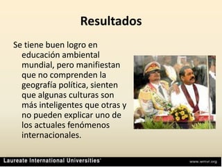 ResultadosSe tiene buen logro en educación ambiental mundial, pero manifiestan que no comprenden la geografía política, sienten que algunas culturas son más inteligentes que otras y no pueden explicar uno de los actuales fenómenos internacionales.