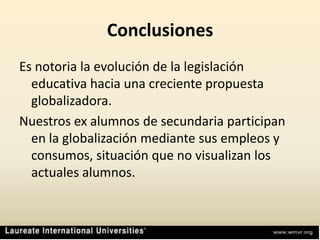 ConclusionesEs notoria la evolución de la legislación educativa hacia una creciente propuesta globalizadora.Nuestros ex alumnos de secundaria participan en la globalización mediante sus empleos y consumos, situación que no visualizan los actuales alumnos.
