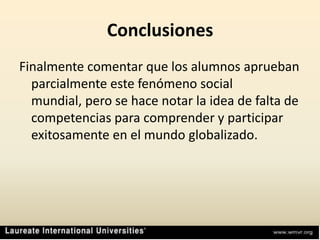 ConclusionesFinalmente comentar que los alumnos aprueban parcialmente este fenómeno social mundial, pero se hace notar la idea de falta de competencias para comprender y participar exitosamente en el mundo globalizado.