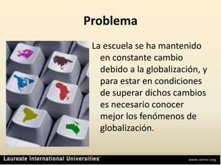 ProblemaLa escuela se ha mantenido en constante cambio debido a la globalización, y para estar en condiciones de superar dichos cambios es necesario conocer mejor los fenómenos de globalización.