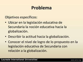 ProblemaObjetivos específicos:Ubicar en la legislación educativa de Secundaria la noción educativa hacia la globalización.Describir la actitud hacia la globalización.Conocer el nivel de logro de lo propuesto en la legislación educativa de Secundaria con relación a la globalización.