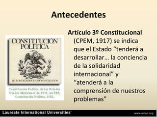 AntecedentesArtículo 3º Constitucional (CPEM, 1917) se indica que el Estado “tenderá a desarrollar… la conciencia de la solidaridad internacional” y “atenderá a la comprensión de nuestros problemas”