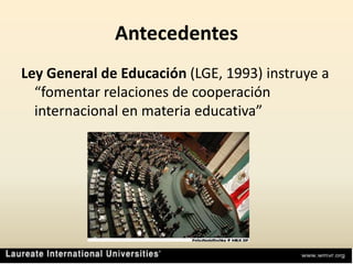AntecedentesLey General de Educación (LGE, 1993) instruye a “fomentar relaciones de cooperación internacional en materia educativa”