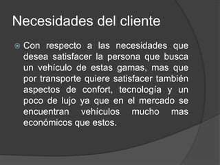 Necesidades del cliente
 Con respecto a las necesidades que
desea satisfacer la persona que busca
un vehículo de estas gamas, mas que
por transporte quiere satisfacer también
aspectos de confort, tecnología y un
poco de lujo ya que en el mercado se
encuentran vehículos mucho mas
económicos que estos.
 