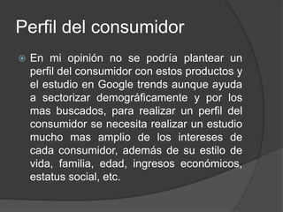 Perfil del consumidor
 En mi opinión no se podría plantear un
perfil del consumidor con estos productos y
el estudio en Google trends aunque ayuda
a sectorizar demográficamente y por los
mas buscados, para realizar un perfil del
consumidor se necesita realizar un estudio
mucho mas amplio de los intereses de
cada consumidor, además de su estilo de
vida, familia, edad, ingresos económicos,
estatus social, etc.
 