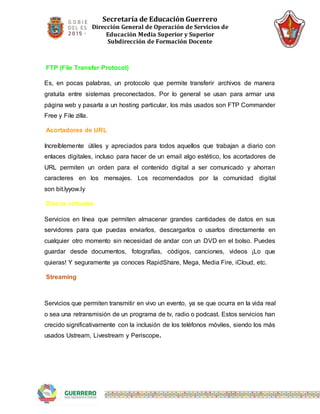 Secretaría de Educación Guerrero
Dirección General de Operación de Servicios de
Educación Media Superior y Superior
Subdirección de Formación Docente
FTP (File Transfer Protocol)
Es, en pocas palabras, un protocolo que permite transferir archivos de manera
gratuita entre sistemas preconectados. Por lo general se usan para armar una
página web y pasarla a un hosting particular, los más usados son FTP Commander
Free y File zilla.
Acortadores de URL
Increíblemente útiles y apreciados para todos aquellos que trabajan a diario con
enlaces digitales, incluso para hacer de un email algo estético, los acortadores de
URL permiten un orden para el contenido digital a ser comunicado y ahorran
caracteres en los mensajes. Los recomendados por la comunidad digital
son bit.lyyow.ly
Discos virtuales
Servicios en línea que permiten almacenar grandes cantidades de datos en sus
servidores para que puedas enviarlos, descargarlos o usarlos directamente en
cualquier otro momento sin necesidad de andar con un DVD en el bolso. Puedes
guardar desde documentos, fotografías, códigos, canciones, videos ¡Lo que
quieras! Y seguramente ya conoces RapidShare, Mega, Media Fire, iCloud, etc.
Streaming
Servicios que permiten transmitir en vivo un evento, ya se que ocurra en la vida real
o sea una retransmisión de un programa de tv, radio o podcast. Estos servicios han
crecido significativamente con la inclusión de los teléfonos móviles, siendo los más
usados Ustream, Livestream y Periscope.
 