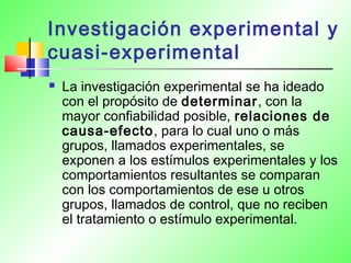 Investigación experimental y
cuasi-experimental
 La investigación experimental se ha ideado
con el propósito de determinar, con la
mayor confiabilidad posible, relaciones de
causa-efecto, para lo cual uno o más
grupos, llamados experimentales, se
exponen a los estímulos experimentales y los
comportamientos resultantes se comparan
con los comportamientos de ese u otros
grupos, llamados de control, que no reciben
el tratamiento o estímulo experimental.
 