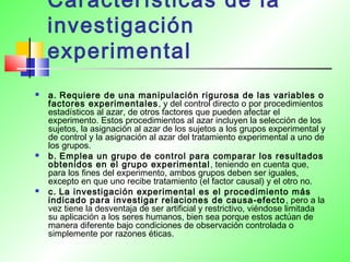 Características de la
investigación
experimental
 a. Requiere de una manipulación rigurosa de las variables o
factores experimentales, y del control directo o por procedimientos
estadísticos al azar, de otros factores que pueden afectar el
experimento. Estos procedimientos al azar incluyen la selección de los
sujetos, la asignación al azar de los sujetos a los grupos experimental y
de control y la asignación al azar del tratamiento experimental a uno de
los grupos.
 b. Emplea un grupo de control para comparar los resultados
obtenidos en el grupo experimental, teniendo en cuenta que,
para los fines del experimento, ambos grupos deben ser iguales,
excepto en que uno recibe tratamiento (el factor causal) y el otro no.
 c. La investigación experimental es el procedimiento más
indicado para investigar relaciones de causa-efecto, pero a la
vez tiene la desventaja de ser artificial y restrictivo, viéndose limitada
su aplicación a los seres humanos, bien sea porque estos actúan de
manera diferente bajo condiciones de observación controlada o
simplemente por razones éticas.
 