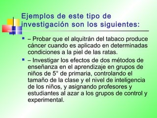 Ejemplos de este tipo de
investigación son los siguientes:
 – Probar que el alquitrán del tabaco produce
cáncer cuando es aplicado en determinadas
condiciones a la piel de las ratas.
 – Investigar los efectos de dos métodos de
enseñanza en el aprendizaje en grupos de
niños de 5° de primaria, controlando el
tamaño de la clase y el nivel de inteligencia
de los niños, y asignando profesores y
estudiantes al azar a los grupos de control y
experimental.
 