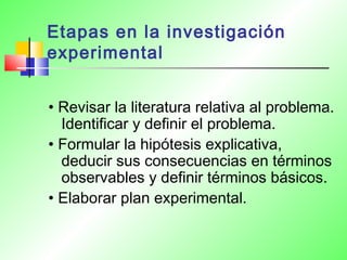 Etapas en la investigación
experimental
• Revisar la literatura relativa al problema.
Identificar y definir el problema.
• Formular la hipótesis explicativa,
deducir sus consecuencias en términos
observables y definir términos básicos.
• Elaborar plan experimental.
 