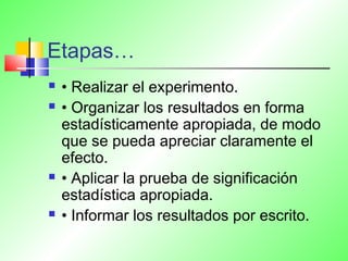 Etapas…
 • Realizar el experimento.
 • Organizar los resultados en forma
estadísticamente apropiada, de modo
que se pueda apreciar claramente el
efecto.
 • Aplicar la prueba de significación
estadística apropiada.
 • Informar los resultados por escrito.
 
