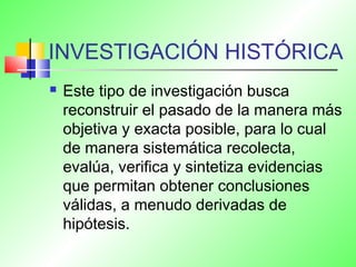 INVESTIGACIÓN HISTÓRICA
 Este tipo de investigación busca
reconstruir el pasado de la manera más
objetiva y exacta posible, para lo cual
de manera sistemática recolecta,
evalúa, verifica y sintetiza evidencias
que permitan obtener conclusiones
válidas, a menudo derivadas de
hipótesis.
 