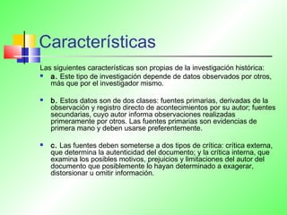 Características
Las siguientes características son propias de la investigación histórica:
 a. Este tipo de investigación depende de datos observados por otros,
más que por el investigador mismo.
 b. Estos datos son de dos clases: fuentes primarias, derivadas de la
observación y registro directo de acontecimientos por su autor; fuentes
secundarias, cuyo autor informa observaciones realizadas
primeramente por otros. Las fuentes primarias son evidencias de
primera mano y deben usarse preferentemente.
 c. Las fuentes deben someterse a dos tipos de crítica: crítica externa,
que determina la autenticidad del documento; y la crítica interna, que
examina los posibles motivos, prejuicios y limitaciones del autor del
documento que posiblemente lo hayan determinado a exagerar,
distorsionar u omitir información.
 