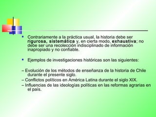  Contrariamente a la práctica usual, la historia debe ser
rigurosa, sistemática y, en cierta modo, exhaustiva; no
debe ser una recolección indisciplinado de información
inapropiado y no confiable.
 Ejemplos de investigaciones históricas son las siguientes:
– Evolución de los métodos de enseñanza de la historia de Chile
durante el presente siglo.
– Conflictos políticos en América Latina durante el siglo XIX.
– Influencias de las ideologías políticas en las reformas agrarias en
el país.
 