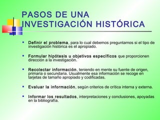 PASOS DE UNA
INVESTIGACIÓN HISTÓRICA
 Definir el problema, para lo cual debemos preguntarnos si el tipo de
investigación histórica es el apropiado.
 Formular hipótesis u objetivos específicos que proporcionen
dirección a la investigación.
 Recolectar información, teniendo en mente su fuente de origen,
primaria o secundaria. Usualmente esa información se recoge en
tarjetas de tamaño apropiado y codificadas.
 Evaluar la información, según criterios de crítica interna y externa.
 Informar los resultados, interpretaciones y conclusiones, apoyadas
en la bibliografía.
 