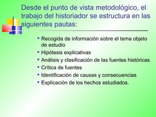 Desde el punto de vista metodológico, el
trabajo del historiador se estructura en las
siguientes pautas:

Recogida de información sobre el tema objeto
de estudio

Hipótesis explicativas

Análisis y clasificación de las fuentes históricas

Crítica de fuentes

Identificación de causas y consecuencias

Explicación de los hechos estudiados.
 
