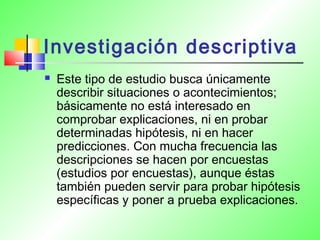 Investigación descriptiva
 Este tipo de estudio busca únicamente
describir situaciones o acontecimientos;
básicamente no está interesado en
comprobar explicaciones, ni en probar
determinadas hipótesis, ni en hacer
predicciones. Con mucha frecuencia las
descripciones se hacen por encuestas
(estudios por encuestas), aunque éstas
también pueden servir para probar hipótesis
específicas y poner a prueba explicaciones.
 