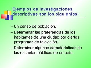 Ejemplos de investigaciones
descriptivas son los siguientes:
– Un censo de población.
– Determinar las preferencias de los
habitantes de una ciudad por ciertos
programas de televisión.
– Determinar algunas características de
las escuelas públicas de un país.
 