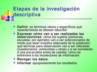 Etapas de la investigación
descriptiva
 Definir en términos claros y específicos qué
características se desean describir.
 Expresar cómo van a ser realizadas las
observaciones; cómo los sujetos (personas,
escuelas, por ejemplo) van a ser seleccionados de
modo que sean muestra adecuada de la población;
qué técnicas para observación van a ser utilizadas
(cuestionarios, entrevistas u otras) y si se someterán
a una pre-prueba antes de usarlas; cómo se
entrenará a los recolectores de información.
 Recoger los datos.
 Informar apropiadamente los resultados.
 