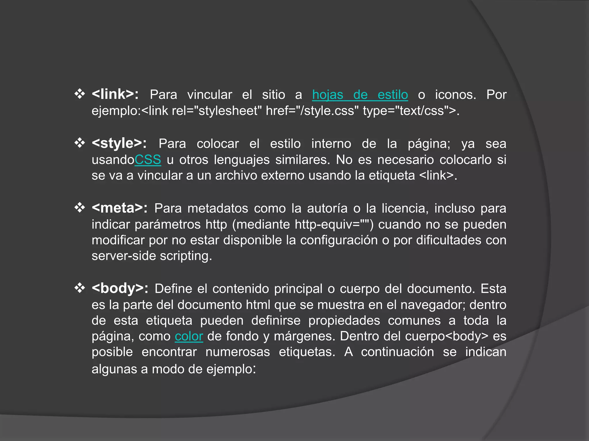  <link>: Para vincular el sitio a hojas de estilo o iconos. Por
  ejemplo:<link rel="stylesheet" href="/style.css" type="text/css">.

 <style>: Para colocar el estilo interno de la página; ya sea
  usandoCSS u otros lenguajes similares. No es necesario colocarlo si
  se va a vincular a un archivo externo usando la etiqueta <link>.

 <meta>: Para metadatos como la autoría o la licencia, incluso para
  indicar parámetros http (mediante http-equiv="") cuando no se pueden
  modificar por no estar disponible la configuración o por dificultades con
  server-side scripting.

 <body>: Define el contenido principal o cuerpo del documento. Esta
  es la parte del documento html que se muestra en el navegador; dentro
  de esta etiqueta pueden definirse propiedades comunes a toda la
  página, como color de fondo y márgenes. Dentro del cuerpo<body> es
  posible encontrar numerosas etiquetas. A continuación se indican
  algunas a modo de ejemplo:
 