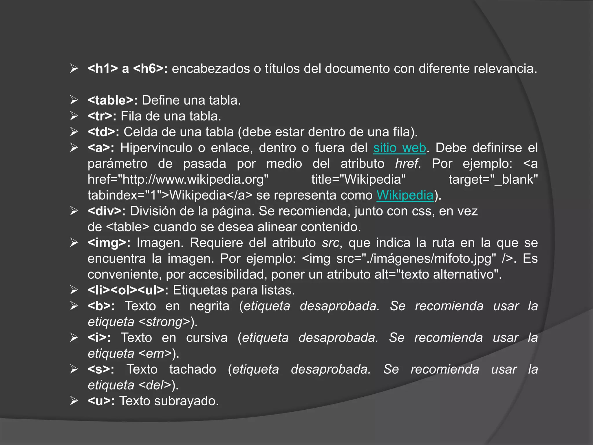  <h1> a <h6>: encabezados o títulos del documento con diferente relevancia.

   <table>: Define una tabla.
   <tr>: Fila de una tabla.
   <td>: Celda de una tabla (debe estar dentro de una fila).
   <a>: Hipervinculo o enlace, dentro o fuera del sitio web. Debe definirse el
    parámetro de pasada por medio del atributo href. Por ejemplo: <a
    href="http://www.wikipedia.org"       title="Wikipedia"         target="_blank"
    tabindex="1">Wikipedia</a> se representa como Wikipedia).
   <div>: División de la página. Se recomienda, junto con css, en vez
    de <table> cuando se desea alinear contenido.
   <img>: Imagen. Requiere del atributo src, que indica la ruta en la que se
    encuentra la imagen. Por ejemplo: <img src="./imágenes/mifoto.jpg" />. Es
    conveniente, por accesibilidad, poner un atributo alt="texto alternativo".
   <li><ol><ul>: Etiquetas para listas.
   <b>: Texto en negrita (etiqueta desaprobada. Se recomienda usar la
    etiqueta <strong>).
   <i>: Texto en cursiva (etiqueta desaprobada. Se recomienda usar la
    etiqueta <em>).
   <s>: Texto tachado (etiqueta desaprobada. Se recomienda usar la
    etiqueta <del>).
   <u>: Texto subrayado.
 
