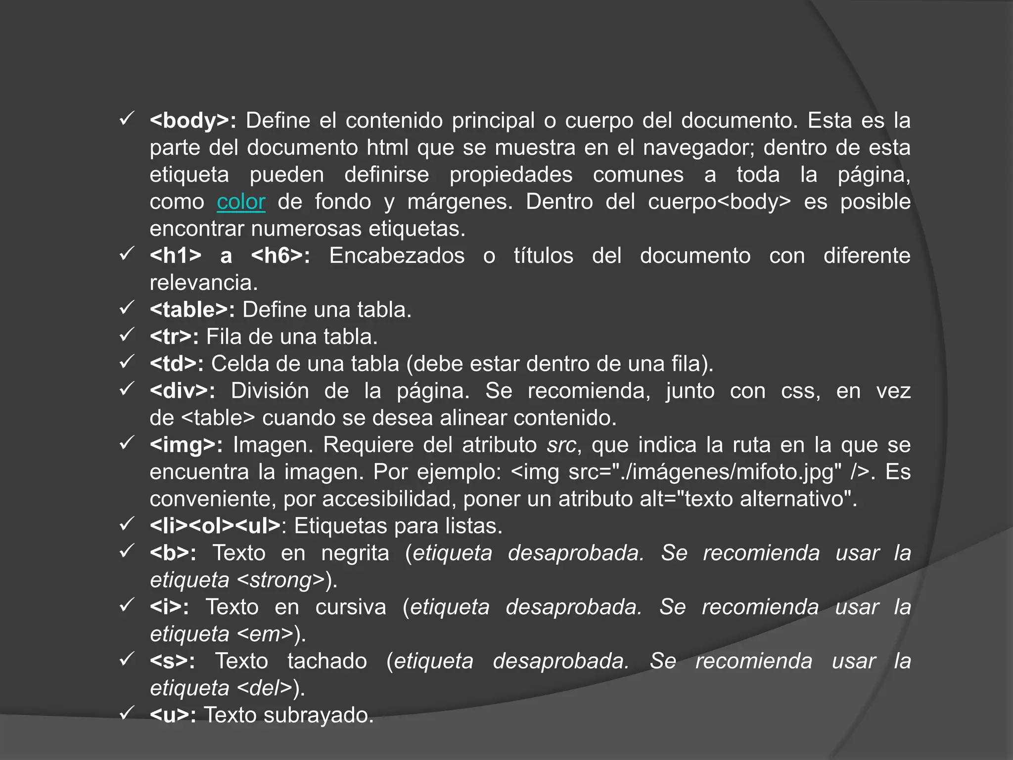 <body>: Define el contenido principal o cuerpo del documento. Esta es la
  parte del documento html que se muestra en el navegador; dentro de esta
  etiqueta pueden definirse propiedades comunes a toda la página,
  como color de fondo y márgenes. Dentro del cuerpo<body> es posible
  encontrar numerosas etiquetas.
 <h1> a <h6>: Encabezados o títulos del documento con diferente
  relevancia.
 <table>: Define una tabla.
 <tr>: Fila de una tabla.
 <td>: Celda de una tabla (debe estar dentro de una fila).
 <div>: División de la página. Se recomienda, junto con css, en vez
  de <table> cuando se desea alinear contenido.
 <img>: Imagen. Requiere del atributo src, que indica la ruta en la que se
  encuentra la imagen. Por ejemplo: <img src="./imágenes/mifoto.jpg" />. Es
  conveniente, por accesibilidad, poner un atributo alt="texto alternativo".
 <li><ol><ul>: Etiquetas para listas.
 <b>: Texto en negrita (etiqueta desaprobada. Se recomienda usar la
  etiqueta <strong>).
 <i>: Texto en cursiva (etiqueta desaprobada. Se recomienda usar la
  etiqueta <em>).
 <s>: Texto tachado (etiqueta desaprobada. Se recomienda usar la
  etiqueta <del>).
 <u>: Texto subrayado.
 