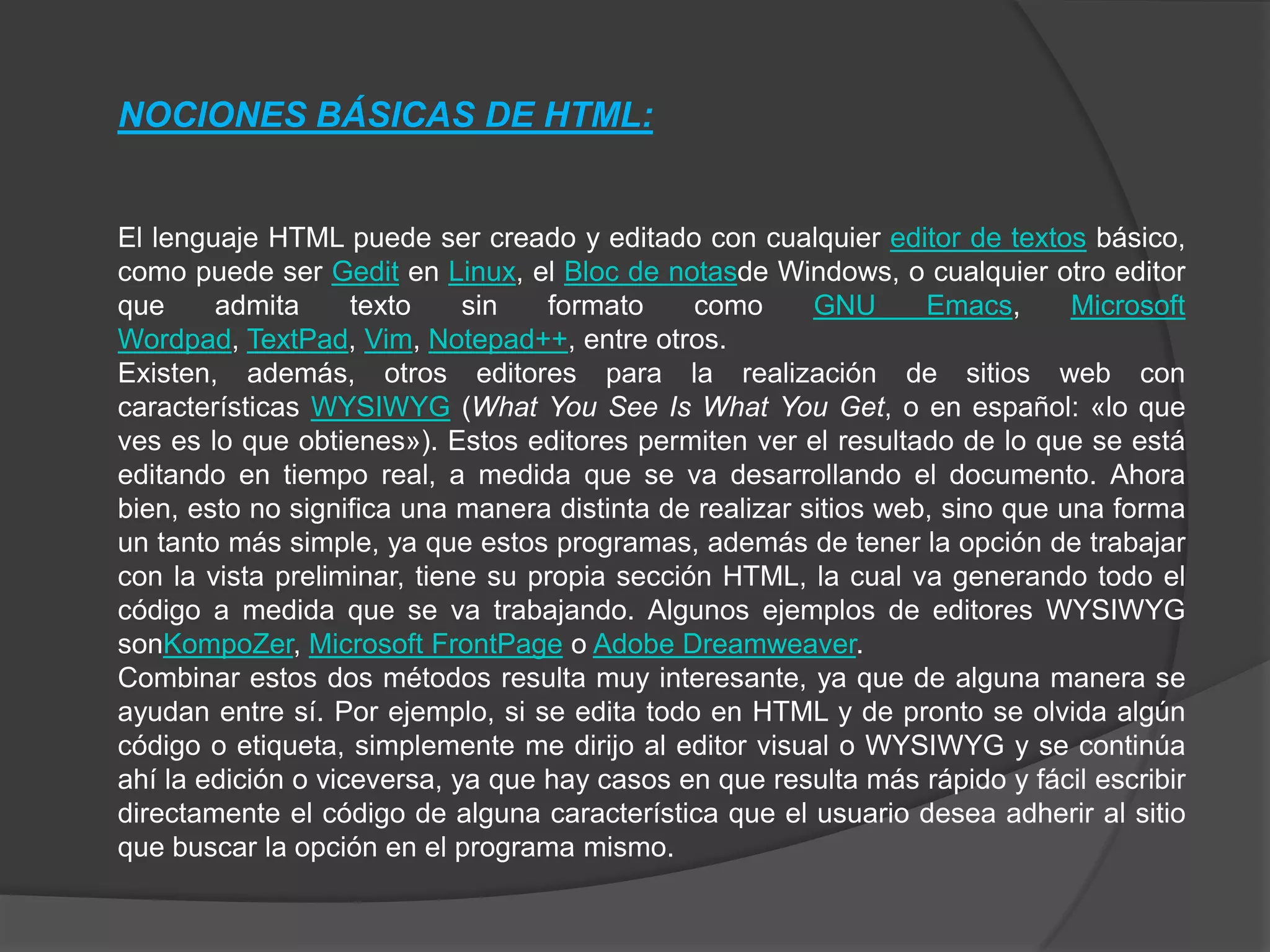 NOCIONES BÁSICAS DE HTML:


El lenguaje HTML puede ser creado y editado con cualquier editor de textos básico,
como puede ser Gedit en Linux, el Bloc de notasde Windows, o cualquier otro editor
que     admita      texto    sin   formato     como      GNU      Emacs,      Microsoft
Wordpad, TextPad, Vim, Notepad++, entre otros.
Existen, además, otros editores para la realización de sitios web con
características WYSIWYG (What You See Is What You Get, o en español: «lo que
ves es lo que obtienes»). Estos editores permiten ver el resultado de lo que se está
editando en tiempo real, a medida que se va desarrollando el documento. Ahora
bien, esto no significa una manera distinta de realizar sitios web, sino que una forma
un tanto más simple, ya que estos programas, además de tener la opción de trabajar
con la vista preliminar, tiene su propia sección HTML, la cual va generando todo el
código a medida que se va trabajando. Algunos ejemplos de editores WYSIWYG
sonKompoZer, Microsoft FrontPage o Adobe Dreamweaver.
Combinar estos dos métodos resulta muy interesante, ya que de alguna manera se
ayudan entre sí. Por ejemplo, si se edita todo en HTML y de pronto se olvida algún
código o etiqueta, simplemente me dirijo al editor visual o WYSIWYG y se continúa
ahí la edición o viceversa, ya que hay casos en que resulta más rápido y fácil escribir
directamente el código de alguna característica que el usuario desea adherir al sitio
que buscar la opción en el programa mismo.
 