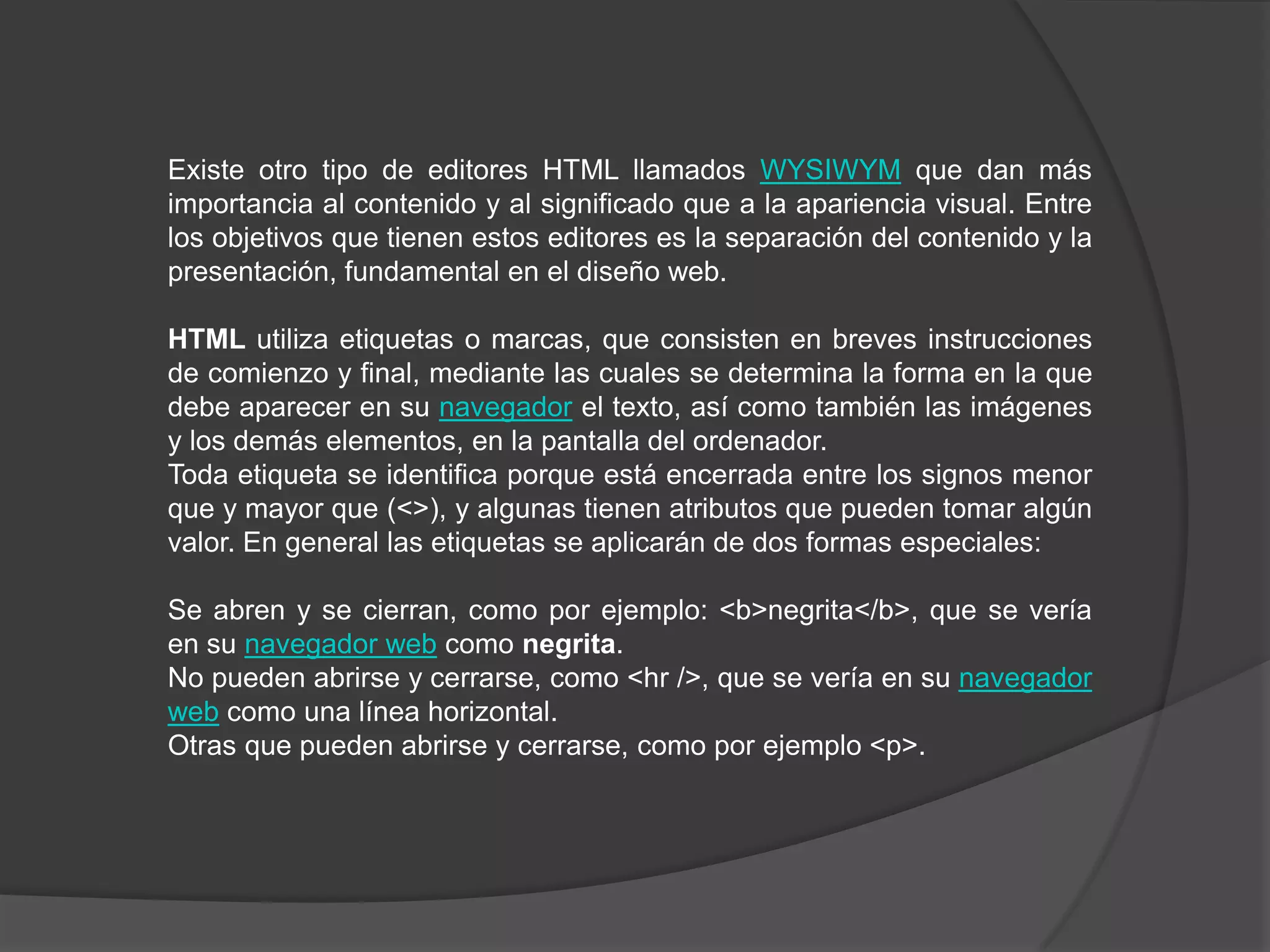 Existe otro tipo de editores HTML llamados WYSIWYM que dan más
importancia al contenido y al significado que a la apariencia visual. Entre
los objetivos que tienen estos editores es la separación del contenido y la
presentación, fundamental en el diseño web.

HTML utiliza etiquetas o marcas, que consisten en breves instrucciones
de comienzo y final, mediante las cuales se determina la forma en la que
debe aparecer en su navegador el texto, así como también las imágenes
y los demás elementos, en la pantalla del ordenador.
Toda etiqueta se identifica porque está encerrada entre los signos menor
que y mayor que (<>), y algunas tienen atributos que pueden tomar algún
valor. En general las etiquetas se aplicarán de dos formas especiales:

Se abren y se cierran, como por ejemplo: <b>negrita</b>, que se vería
en su navegador web como negrita.
No pueden abrirse y cerrarse, como <hr />, que se vería en su navegador
web como una línea horizontal.
Otras que pueden abrirse y cerrarse, como por ejemplo <p>.
 