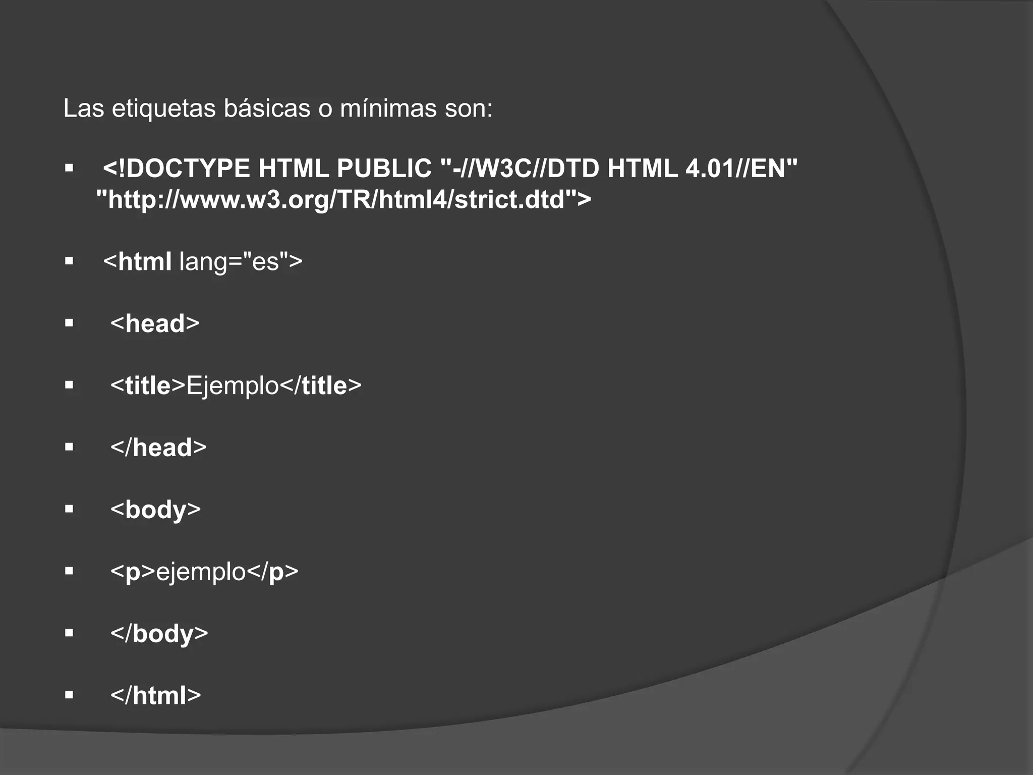Las etiquetas básicas o mínimas son:

    <!DOCTYPE HTML PUBLIC "-//W3C//DTD HTML 4.01//EN"
    "http://www.w3.org/TR/html4/strict.dtd">

   <html lang="es">

    <head>

    <title>Ejemplo</title>

    </head>

    <body>

    <p>ejemplo</p>

    </body>

    </html>
 