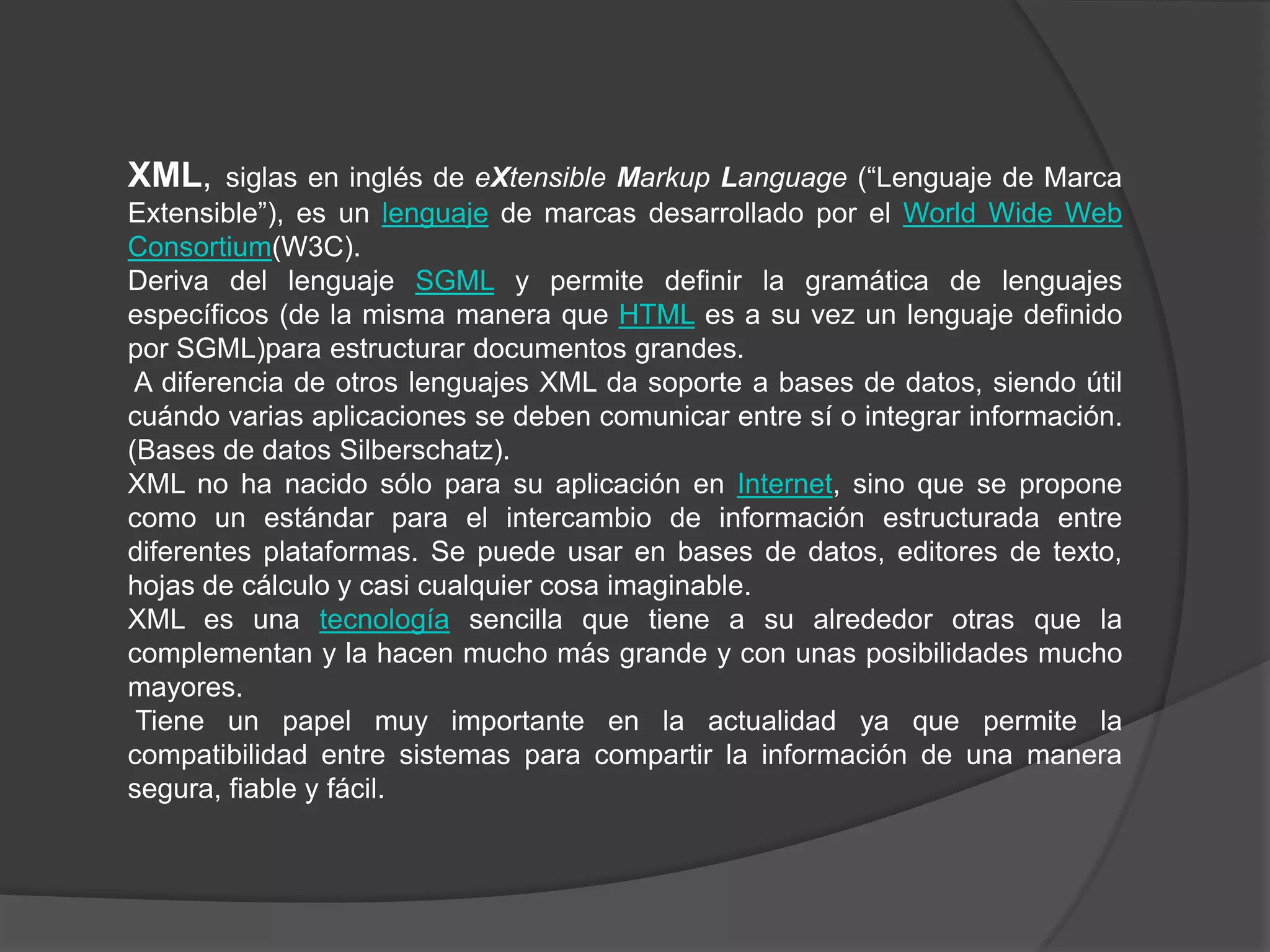 XML,     siglas en inglés de eXtensible Markup Language (“Lenguaje de Marca
Extensible”), es un lenguaje de marcas desarrollado por el World Wide Web
Consortium(W3C).
Deriva del lenguaje SGML y permite definir la gramática de lenguajes
específicos (de la misma manera que HTML es a su vez un lenguaje definido
por SGML)para estructurar documentos grandes.
 A diferencia de otros lenguajes XML da soporte a bases de datos, siendo útil
cuándo varias aplicaciones se deben comunicar entre sí o integrar información.
(Bases de datos Silberschatz).
XML no ha nacido sólo para su aplicación en Internet, sino que se propone
como un estándar para el intercambio de información estructurada entre
diferentes plataformas. Se puede usar en bases de datos, editores de texto,
hojas de cálculo y casi cualquier cosa imaginable.
XML es una tecnología sencilla que tiene a su alrededor otras que la
complementan y la hacen mucho más grande y con unas posibilidades mucho
mayores.
 Tiene un papel muy importante en la actualidad ya que permite la
compatibilidad entre sistemas para compartir la información de una manera
segura, fiable y fácil.
 