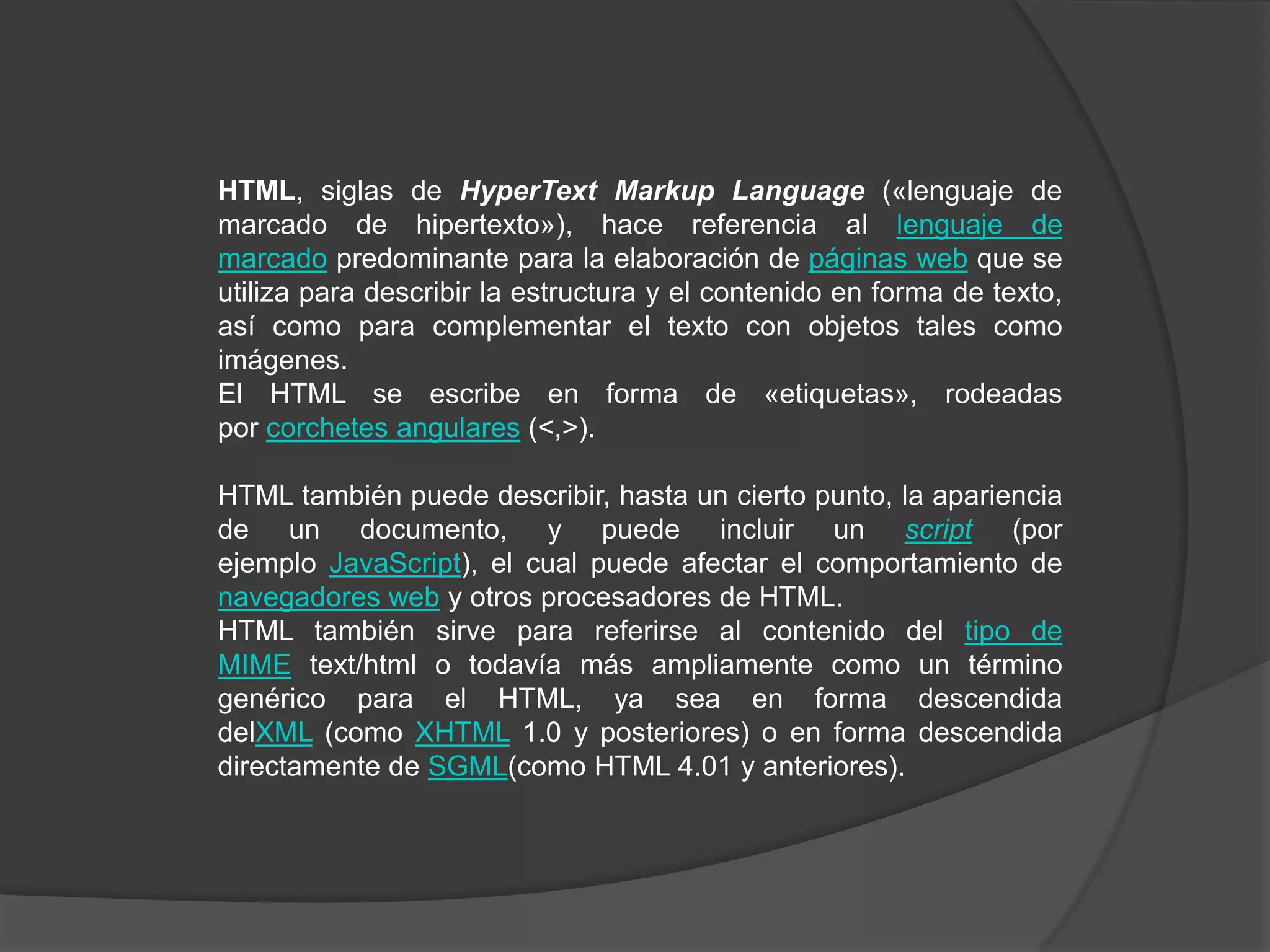 HTML, siglas de HyperText Markup Language («lenguaje de
marcado de hipertexto»), hace referencia al lenguaje de
marcado predominante para la elaboración de páginas web que se
utiliza para describir la estructura y el contenido en forma de texto,
así como para complementar el texto con objetos tales como
imágenes.
El HTML se escribe en forma de «etiquetas», rodeadas
por corchetes angulares (<,>).

HTML también puede describir, hasta un cierto punto, la apariencia
de un documento, y puede incluir un script (por
ejemplo JavaScript), el cual puede afectar el comportamiento de
navegadores web y otros procesadores de HTML.
HTML también sirve para referirse al contenido del tipo de
MIME text/html o todavía más ampliamente como un término
genérico para el HTML, ya sea en forma descendida
delXML (como XHTML 1.0 y posteriores) o en forma descendida
directamente de SGML(como HTML 4.01 y anteriores).
 